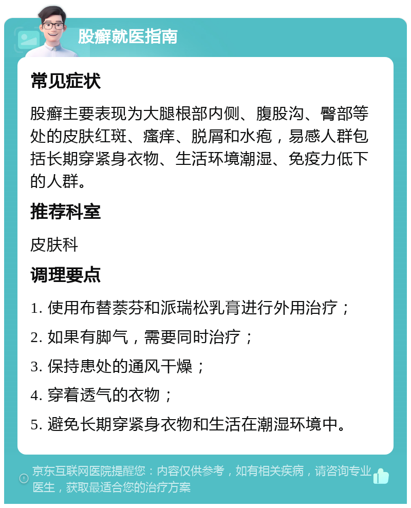 股癣就医指南 常见症状 股癣主要表现为大腿根部内侧、腹股沟、臀部等处的皮肤红斑、瘙痒、脱屑和水疱，易感人群包括长期穿紧身衣物、生活环境潮湿、免疫力低下的人群。 推荐科室 皮肤科 调理要点 1. 使用布替萘芬和派瑞松乳膏进行外用治疗； 2. 如果有脚气，需要同时治疗； 3. 保持患处的通风干燥； 4. 穿着透气的衣物； 5. 避免长期穿紧身衣物和生活在潮湿环境中。