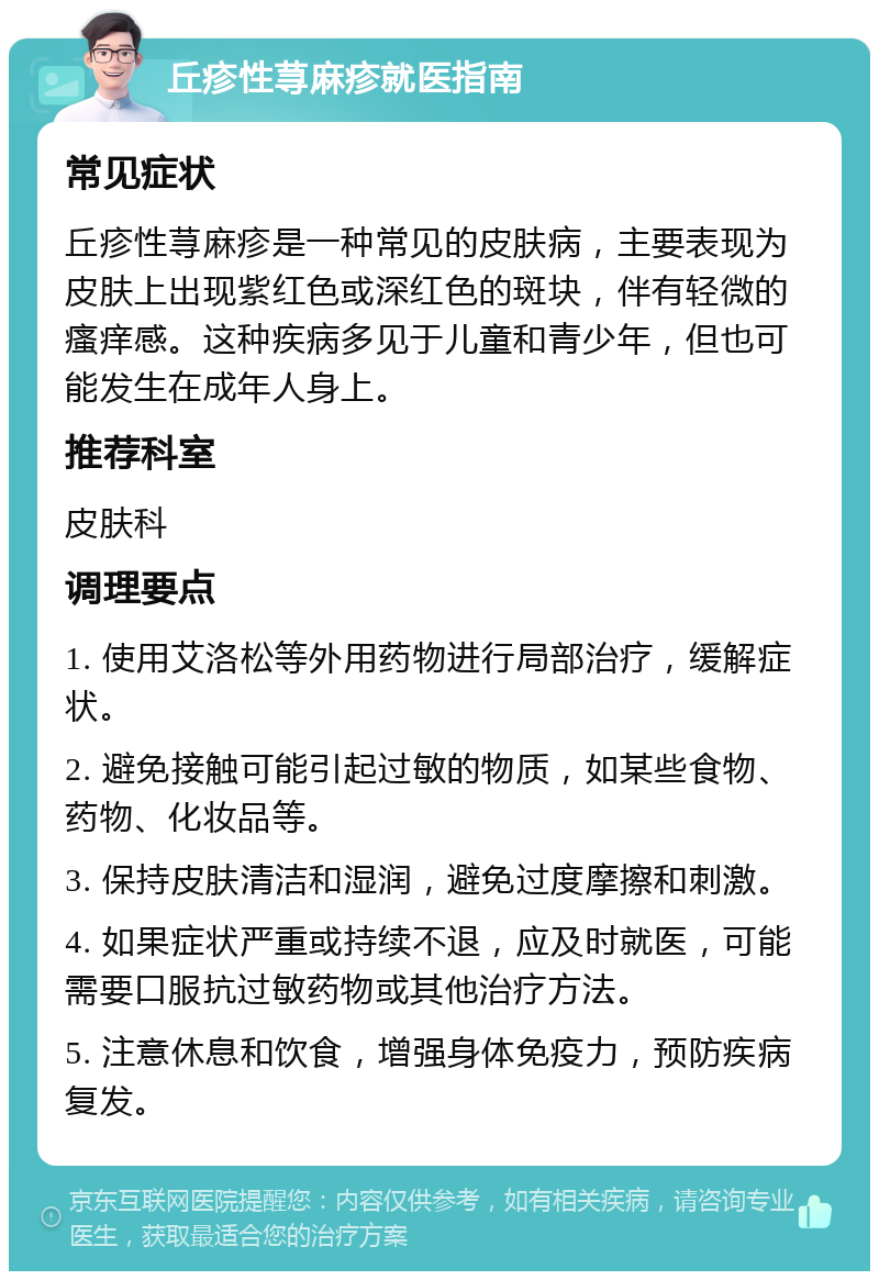 丘疹性荨麻疹就医指南 常见症状 丘疹性荨麻疹是一种常见的皮肤病，主要表现为皮肤上出现紫红色或深红色的斑块，伴有轻微的瘙痒感。这种疾病多见于儿童和青少年，但也可能发生在成年人身上。 推荐科室 皮肤科 调理要点 1. 使用艾洛松等外用药物进行局部治疗，缓解症状。 2. 避免接触可能引起过敏的物质，如某些食物、药物、化妆品等。 3. 保持皮肤清洁和湿润，避免过度摩擦和刺激。 4. 如果症状严重或持续不退，应及时就医，可能需要口服抗过敏药物或其他治疗方法。 5. 注意休息和饮食，增强身体免疫力，预防疾病复发。