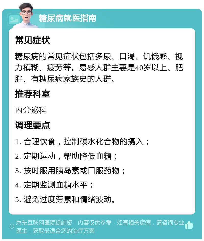 糖尿病就医指南 常见症状 糖尿病的常见症状包括多尿、口渴、饥饿感、视力模糊、疲劳等。易感人群主要是40岁以上、肥胖、有糖尿病家族史的人群。 推荐科室 内分泌科 调理要点 1. 合理饮食，控制碳水化合物的摄入； 2. 定期运动，帮助降低血糖； 3. 按时服用胰岛素或口服药物； 4. 定期监测血糖水平； 5. 避免过度劳累和情绪波动。