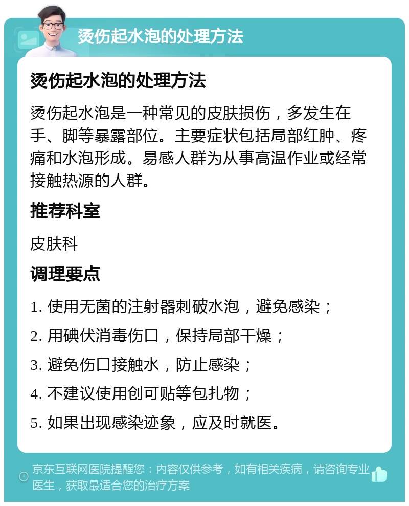 烫伤起水泡的处理方法 烫伤起水泡的处理方法 烫伤起水泡是一种常见的皮肤损伤，多发生在手、脚等暴露部位。主要症状包括局部红肿、疼痛和水泡形成。易感人群为从事高温作业或经常接触热源的人群。 推荐科室 皮肤科 调理要点 1. 使用无菌的注射器刺破水泡，避免感染； 2. 用碘伏消毒伤口，保持局部干燥； 3. 避免伤口接触水，防止感染； 4. 不建议使用创可贴等包扎物； 5. 如果出现感染迹象，应及时就医。