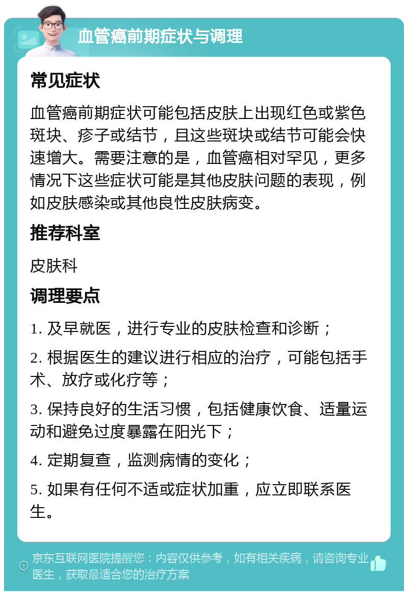 血管癌前期症状与调理 常见症状 血管癌前期症状可能包括皮肤上出现红色或紫色斑块、疹子或结节，且这些斑块或结节可能会快速增大。需要注意的是，血管癌相对罕见，更多情况下这些症状可能是其他皮肤问题的表现，例如皮肤感染或其他良性皮肤病变。 推荐科室 皮肤科 调理要点 1. 及早就医，进行专业的皮肤检查和诊断； 2. 根据医生的建议进行相应的治疗，可能包括手术、放疗或化疗等； 3. 保持良好的生活习惯，包括健康饮食、适量运动和避免过度暴露在阳光下； 4. 定期复查，监测病情的变化； 5. 如果有任何不适或症状加重，应立即联系医生。