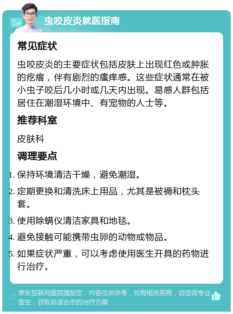 虫咬皮炎就医指南 常见症状 虫咬皮炎的主要症状包括皮肤上出现红色或肿胀的疙瘩，伴有剧烈的瘙痒感。这些症状通常在被小虫子咬后几小时或几天内出现。易感人群包括居住在潮湿环境中、有宠物的人士等。 推荐科室 皮肤科 调理要点 保持环境清洁干燥，避免潮湿。 定期更换和清洗床上用品，尤其是被褥和枕头套。 使用除螨仪清洁家具和地毯。 避免接触可能携带虫卵的动物或物品。 如果症状严重，可以考虑使用医生开具的药物进行治疗。