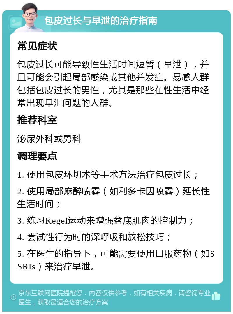 包皮过长与早泄的治疗指南 常见症状 包皮过长可能导致性生活时间短暂（早泄），并且可能会引起局部感染或其他并发症。易感人群包括包皮过长的男性，尤其是那些在性生活中经常出现早泄问题的人群。 推荐科室 泌尿外科或男科 调理要点 1. 使用包皮环切术等手术方法治疗包皮过长； 2. 使用局部麻醉喷雾（如利多卡因喷雾）延长性生活时间； 3. 练习Kegel运动来增强盆底肌肉的控制力； 4. 尝试性行为时的深呼吸和放松技巧； 5. 在医生的指导下，可能需要使用口服药物（如SSRIs）来治疗早泄。