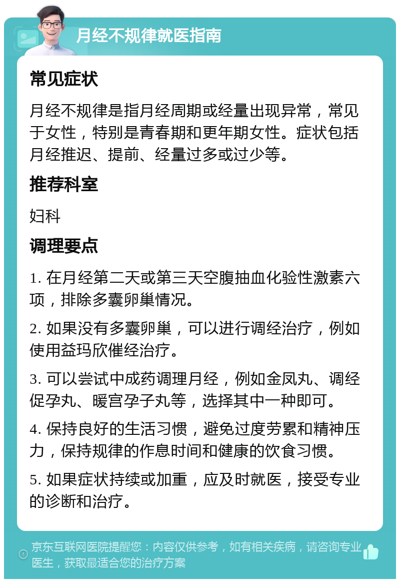 月经不规律就医指南 常见症状 月经不规律是指月经周期或经量出现异常，常见于女性，特别是青春期和更年期女性。症状包括月经推迟、提前、经量过多或过少等。 推荐科室 妇科 调理要点 1. 在月经第二天或第三天空腹抽血化验性激素六项，排除多囊卵巢情况。 2. 如果没有多囊卵巢，可以进行调经治疗，例如使用益玛欣催经治疗。 3. 可以尝试中成药调理月经，例如金凤丸、调经促孕丸、暖宫孕子丸等，选择其中一种即可。 4. 保持良好的生活习惯，避免过度劳累和精神压力，保持规律的作息时间和健康的饮食习惯。 5. 如果症状持续或加重，应及时就医，接受专业的诊断和治疗。