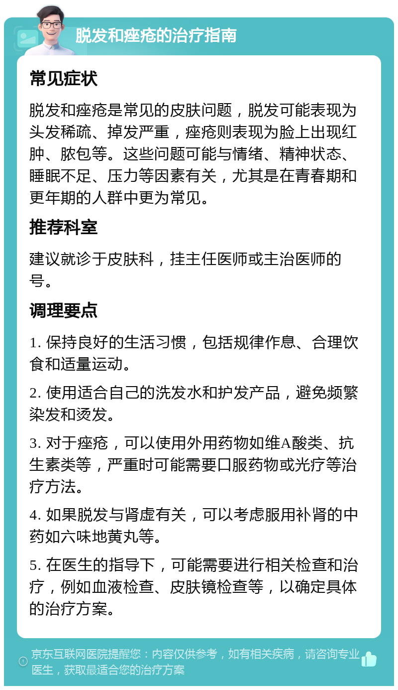 脱发和痤疮的治疗指南 常见症状 脱发和痤疮是常见的皮肤问题，脱发可能表现为头发稀疏、掉发严重，痤疮则表现为脸上出现红肿、脓包等。这些问题可能与情绪、精神状态、睡眠不足、压力等因素有关，尤其是在青春期和更年期的人群中更为常见。 推荐科室 建议就诊于皮肤科，挂主任医师或主治医师的号。 调理要点 1. 保持良好的生活习惯，包括规律作息、合理饮食和适量运动。 2. 使用适合自己的洗发水和护发产品，避免频繁染发和烫发。 3. 对于痤疮，可以使用外用药物如维A酸类、抗生素类等，严重时可能需要口服药物或光疗等治疗方法。 4. 如果脱发与肾虚有关，可以考虑服用补肾的中药如六味地黄丸等。 5. 在医生的指导下，可能需要进行相关检查和治疗，例如血液检查、皮肤镜检查等，以确定具体的治疗方案。