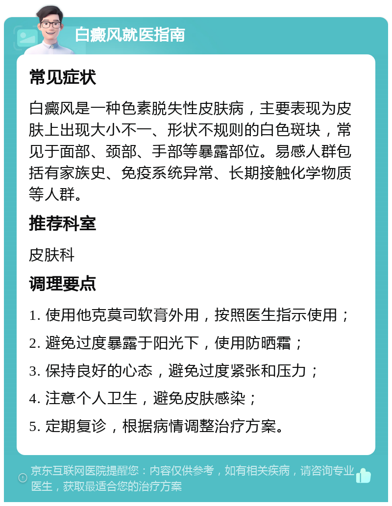 白癜风就医指南 常见症状 白癜风是一种色素脱失性皮肤病，主要表现为皮肤上出现大小不一、形状不规则的白色斑块，常见于面部、颈部、手部等暴露部位。易感人群包括有家族史、免疫系统异常、长期接触化学物质等人群。 推荐科室 皮肤科 调理要点 1. 使用他克莫司软膏外用，按照医生指示使用； 2. 避免过度暴露于阳光下，使用防晒霜； 3. 保持良好的心态，避免过度紧张和压力； 4. 注意个人卫生，避免皮肤感染； 5. 定期复诊，根据病情调整治疗方案。