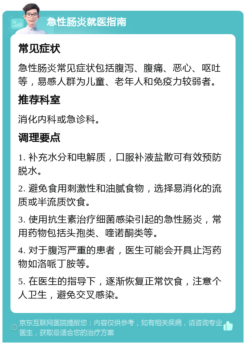 急性肠炎就医指南 常见症状 急性肠炎常见症状包括腹泻、腹痛、恶心、呕吐等，易感人群为儿童、老年人和免疫力较弱者。 推荐科室 消化内科或急诊科。 调理要点 1. 补充水分和电解质，口服补液盐散可有效预防脱水。 2. 避免食用刺激性和油腻食物，选择易消化的流质或半流质饮食。 3. 使用抗生素治疗细菌感染引起的急性肠炎，常用药物包括头孢类、喹诺酮类等。 4. 对于腹泻严重的患者，医生可能会开具止泻药物如洛哌丁胺等。 5. 在医生的指导下，逐渐恢复正常饮食，注意个人卫生，避免交叉感染。