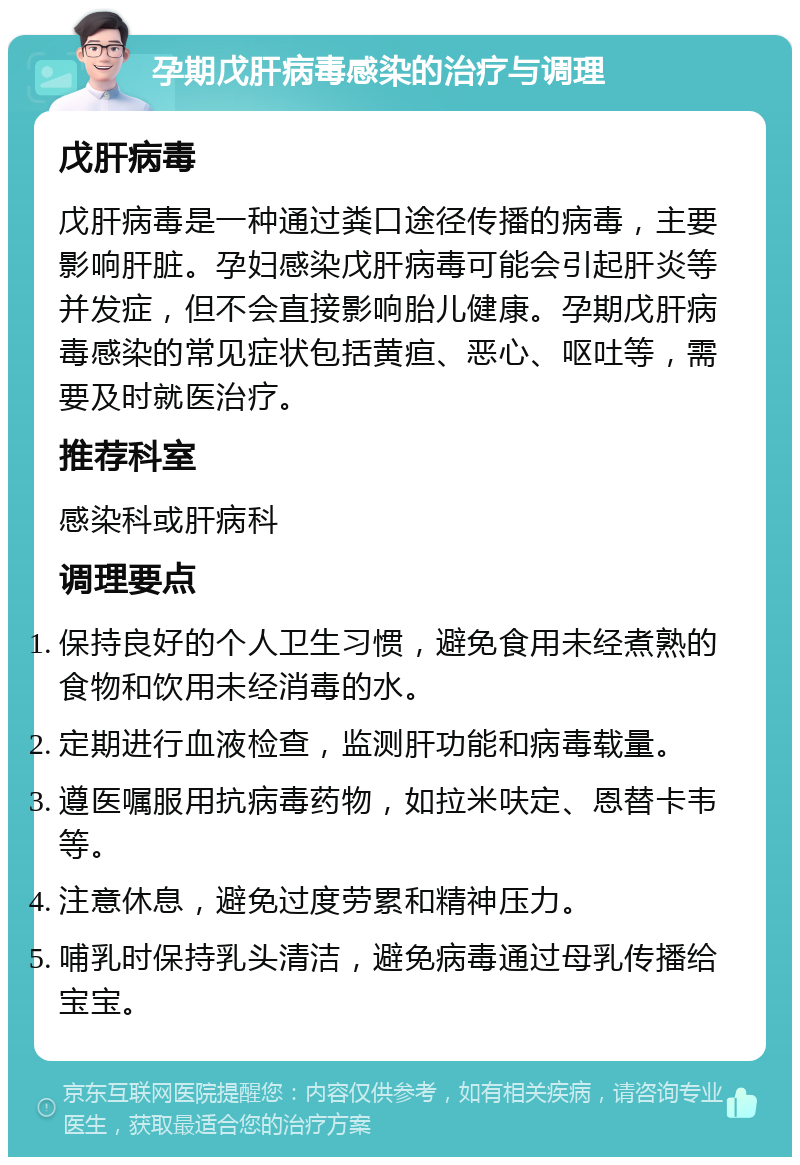 孕期戊肝病毒感染的治疗与调理 戊肝病毒 戊肝病毒是一种通过粪口途径传播的病毒，主要影响肝脏。孕妇感染戊肝病毒可能会引起肝炎等并发症，但不会直接影响胎儿健康。孕期戊肝病毒感染的常见症状包括黄疸、恶心、呕吐等，需要及时就医治疗。 推荐科室 感染科或肝病科 调理要点 保持良好的个人卫生习惯，避免食用未经煮熟的食物和饮用未经消毒的水。 定期进行血液检查，监测肝功能和病毒载量。 遵医嘱服用抗病毒药物，如拉米呋定、恩替卡韦等。 注意休息，避免过度劳累和精神压力。 哺乳时保持乳头清洁，避免病毒通过母乳传播给宝宝。