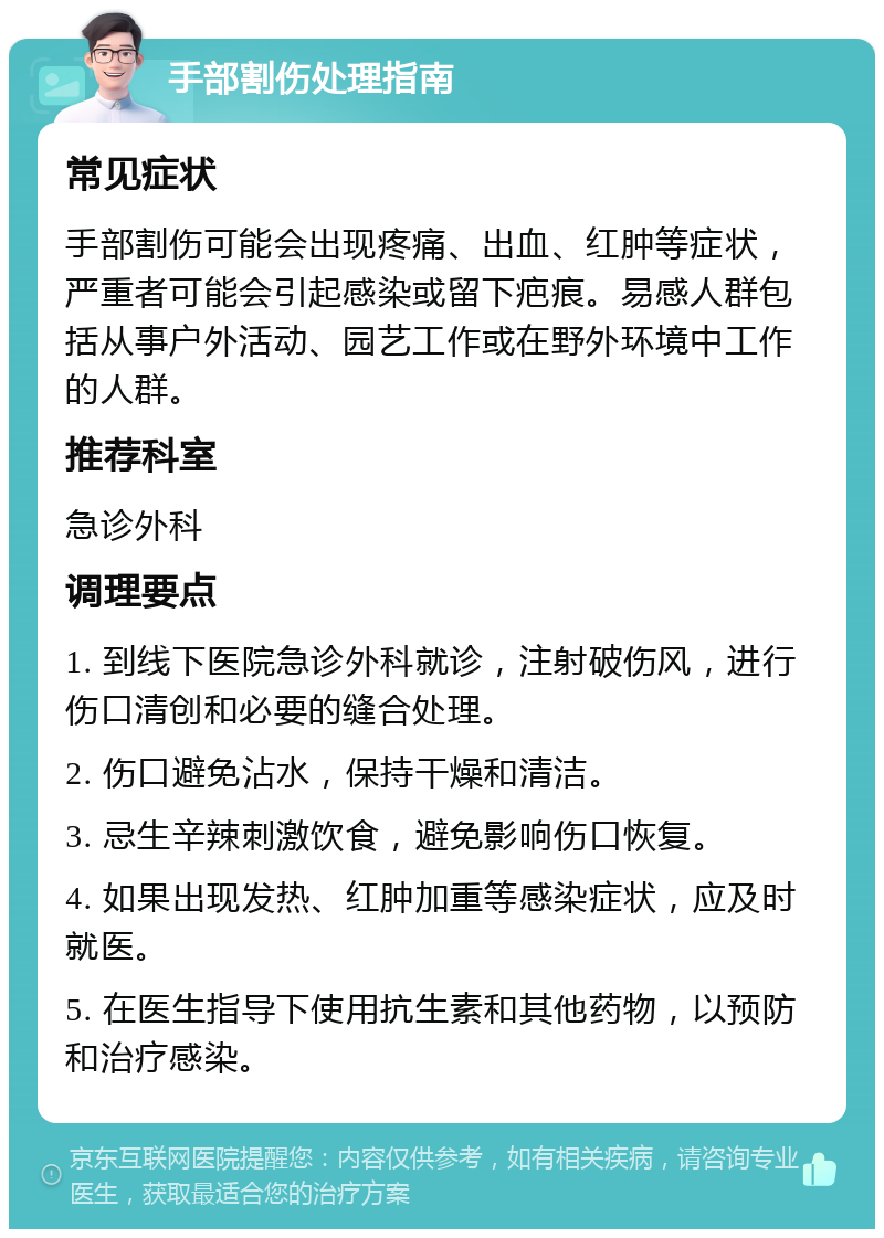 手部割伤处理指南 常见症状 手部割伤可能会出现疼痛、出血、红肿等症状，严重者可能会引起感染或留下疤痕。易感人群包括从事户外活动、园艺工作或在野外环境中工作的人群。 推荐科室 急诊外科 调理要点 1. 到线下医院急诊外科就诊，注射破伤风，进行伤口清创和必要的缝合处理。 2. 伤口避免沾水，保持干燥和清洁。 3. 忌生辛辣刺激饮食，避免影响伤口恢复。 4. 如果出现发热、红肿加重等感染症状，应及时就医。 5. 在医生指导下使用抗生素和其他药物，以预防和治疗感染。