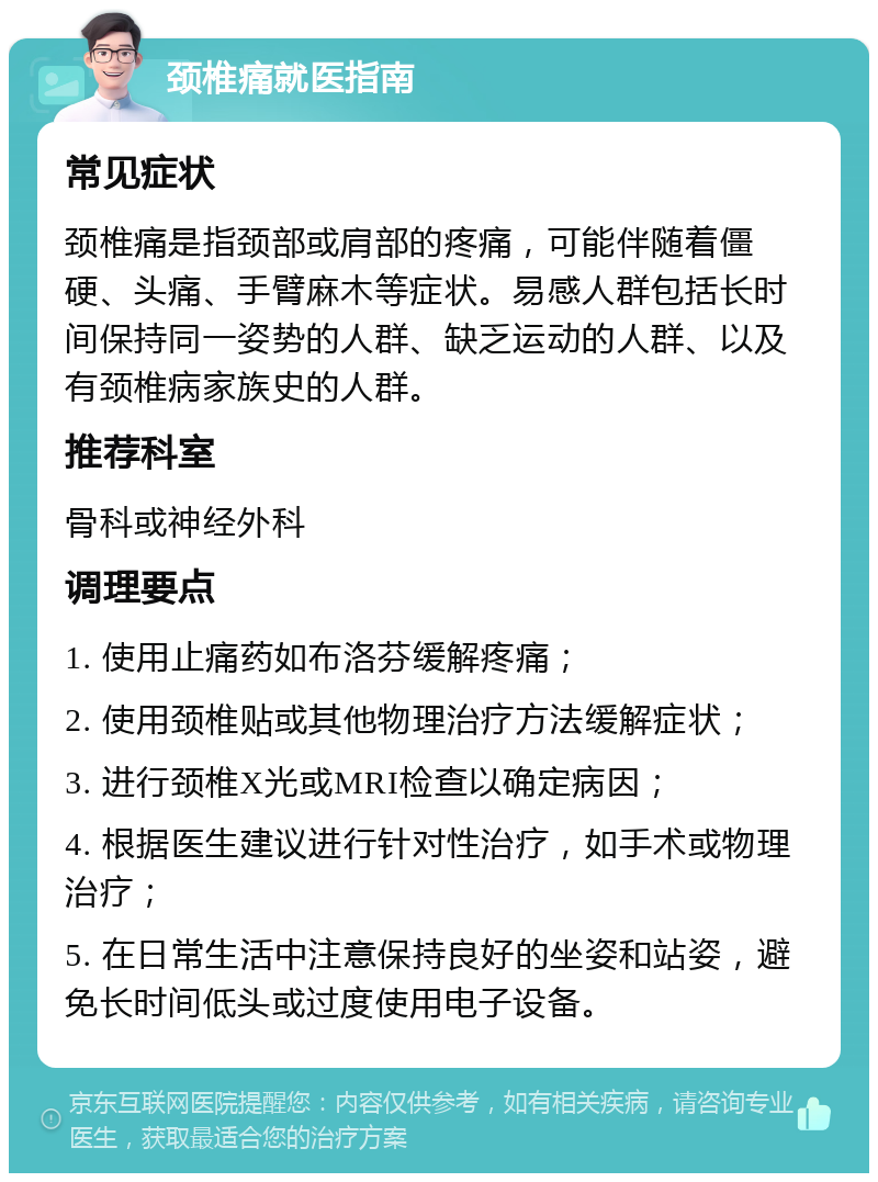 颈椎痛就医指南 常见症状 颈椎痛是指颈部或肩部的疼痛，可能伴随着僵硬、头痛、手臂麻木等症状。易感人群包括长时间保持同一姿势的人群、缺乏运动的人群、以及有颈椎病家族史的人群。 推荐科室 骨科或神经外科 调理要点 1. 使用止痛药如布洛芬缓解疼痛； 2. 使用颈椎贴或其他物理治疗方法缓解症状； 3. 进行颈椎X光或MRI检查以确定病因； 4. 根据医生建议进行针对性治疗，如手术或物理治疗； 5. 在日常生活中注意保持良好的坐姿和站姿，避免长时间低头或过度使用电子设备。