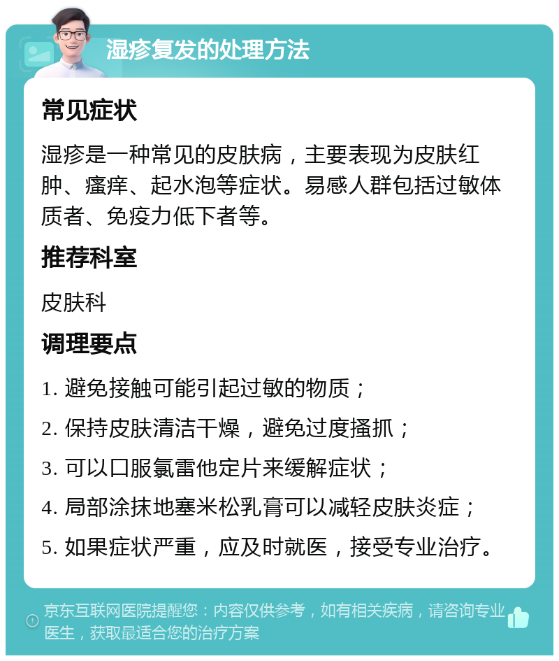 湿疹复发的处理方法 常见症状 湿疹是一种常见的皮肤病，主要表现为皮肤红肿、瘙痒、起水泡等症状。易感人群包括过敏体质者、免疫力低下者等。 推荐科室 皮肤科 调理要点 1. 避免接触可能引起过敏的物质； 2. 保持皮肤清洁干燥，避免过度搔抓； 3. 可以口服氯雷他定片来缓解症状； 4. 局部涂抹地塞米松乳膏可以减轻皮肤炎症； 5. 如果症状严重，应及时就医，接受专业治疗。