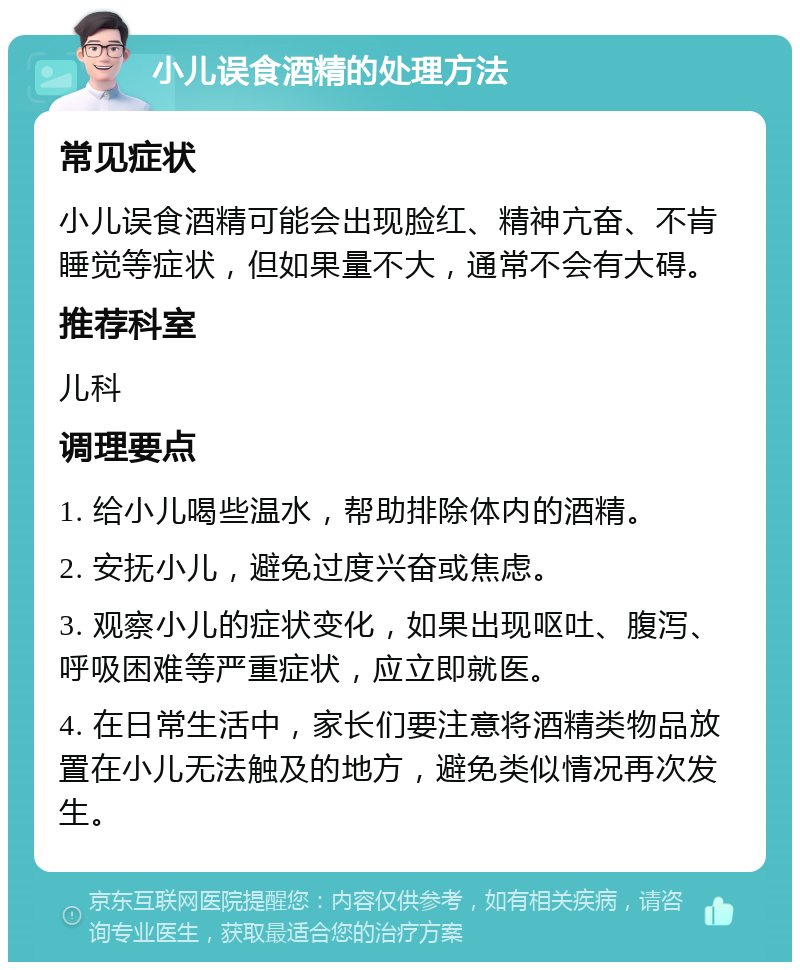 小儿误食酒精的处理方法 常见症状 小儿误食酒精可能会出现脸红、精神亢奋、不肯睡觉等症状，但如果量不大，通常不会有大碍。 推荐科室 儿科 调理要点 1. 给小儿喝些温水，帮助排除体内的酒精。 2. 安抚小儿，避免过度兴奋或焦虑。 3. 观察小儿的症状变化，如果出现呕吐、腹泻、呼吸困难等严重症状，应立即就医。 4. 在日常生活中，家长们要注意将酒精类物品放置在小儿无法触及的地方，避免类似情况再次发生。