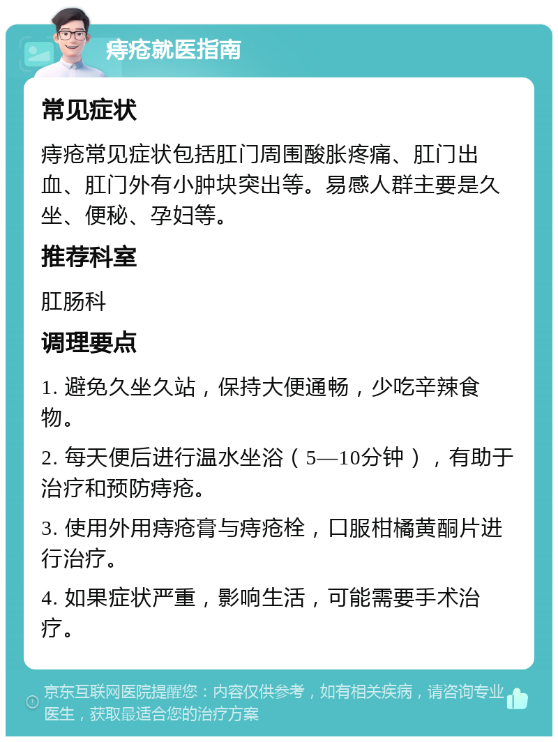 痔疮就医指南 常见症状 痔疮常见症状包括肛门周围酸胀疼痛、肛门出血、肛门外有小肿块突出等。易感人群主要是久坐、便秘、孕妇等。 推荐科室 肛肠科 调理要点 1. 避免久坐久站，保持大便通畅，少吃辛辣食物。 2. 每天便后进行温水坐浴（5—10分钟），有助于治疗和预防痔疮。 3. 使用外用痔疮膏与痔疮栓，口服柑橘黄酮片进行治疗。 4. 如果症状严重，影响生活，可能需要手术治疗。