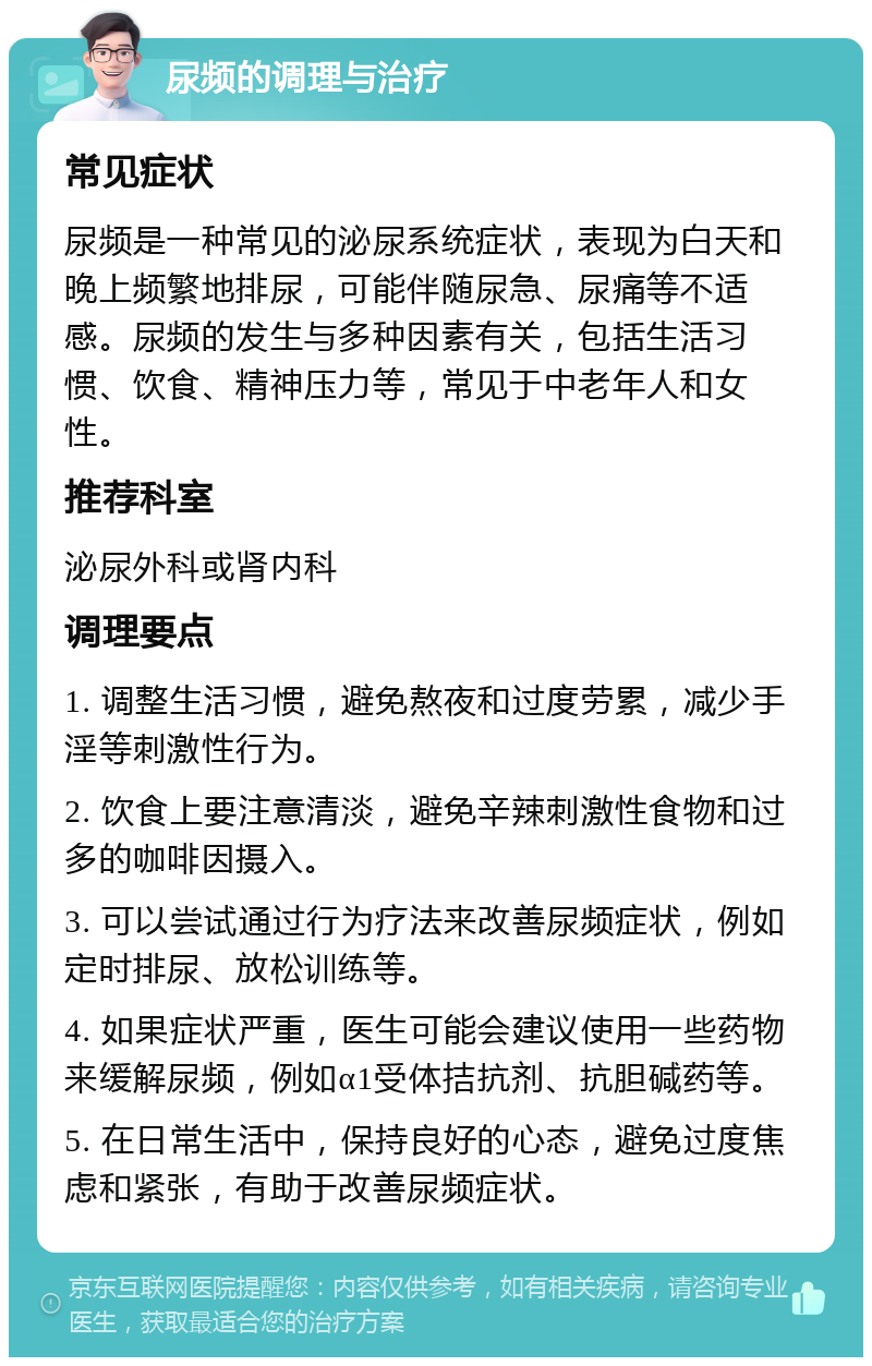 尿频的调理与治疗 常见症状 尿频是一种常见的泌尿系统症状，表现为白天和晚上频繁地排尿，可能伴随尿急、尿痛等不适感。尿频的发生与多种因素有关，包括生活习惯、饮食、精神压力等，常见于中老年人和女性。 推荐科室 泌尿外科或肾内科 调理要点 1. 调整生活习惯，避免熬夜和过度劳累，减少手淫等刺激性行为。 2. 饮食上要注意清淡，避免辛辣刺激性食物和过多的咖啡因摄入。 3. 可以尝试通过行为疗法来改善尿频症状，例如定时排尿、放松训练等。 4. 如果症状严重，医生可能会建议使用一些药物来缓解尿频，例如α1受体拮抗剂、抗胆碱药等。 5. 在日常生活中，保持良好的心态，避免过度焦虑和紧张，有助于改善尿频症状。