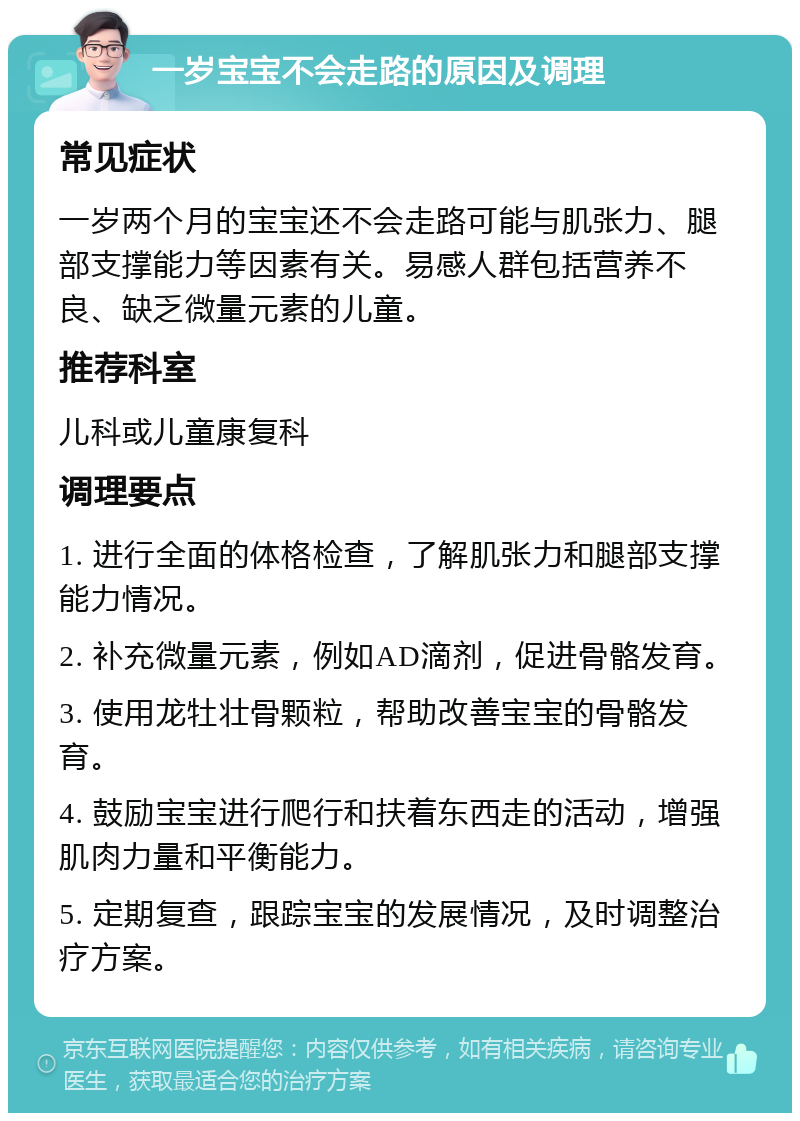 一岁宝宝不会走路的原因及调理 常见症状 一岁两个月的宝宝还不会走路可能与肌张力、腿部支撑能力等因素有关。易感人群包括营养不良、缺乏微量元素的儿童。 推荐科室 儿科或儿童康复科 调理要点 1. 进行全面的体格检查，了解肌张力和腿部支撑能力情况。 2. 补充微量元素，例如AD滴剂，促进骨骼发育。 3. 使用龙牡壮骨颗粒，帮助改善宝宝的骨骼发育。 4. 鼓励宝宝进行爬行和扶着东西走的活动，增强肌肉力量和平衡能力。 5. 定期复查，跟踪宝宝的发展情况，及时调整治疗方案。