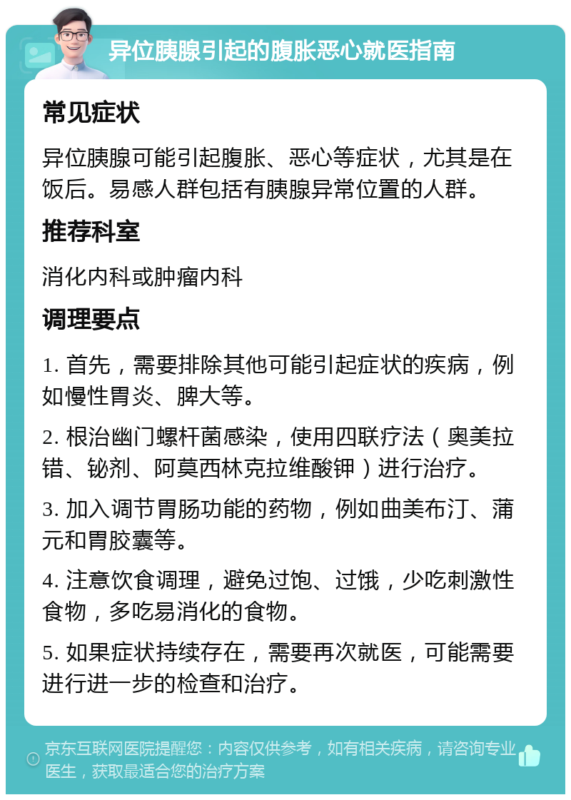 异位胰腺引起的腹胀恶心就医指南 常见症状 异位胰腺可能引起腹胀、恶心等症状，尤其是在饭后。易感人群包括有胰腺异常位置的人群。 推荐科室 消化内科或肿瘤内科 调理要点 1. 首先，需要排除其他可能引起症状的疾病，例如慢性胃炎、脾大等。 2. 根治幽门螺杆菌感染，使用四联疗法（奥美拉错、铋剂、阿莫西林克拉维酸钾）进行治疗。 3. 加入调节胃肠功能的药物，例如曲美布汀、蒲元和胃胶囊等。 4. 注意饮食调理，避免过饱、过饿，少吃刺激性食物，多吃易消化的食物。 5. 如果症状持续存在，需要再次就医，可能需要进行进一步的检查和治疗。