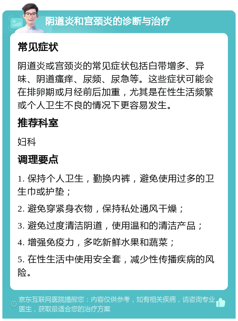 阴道炎和宫颈炎的诊断与治疗 常见症状 阴道炎或宫颈炎的常见症状包括白带增多、异味、阴道瘙痒、尿频、尿急等。这些症状可能会在排卵期或月经前后加重，尤其是在性生活频繁或个人卫生不良的情况下更容易发生。 推荐科室 妇科 调理要点 1. 保持个人卫生，勤换内裤，避免使用过多的卫生巾或护垫； 2. 避免穿紧身衣物，保持私处通风干燥； 3. 避免过度清洁阴道，使用温和的清洁产品； 4. 增强免疫力，多吃新鲜水果和蔬菜； 5. 在性生活中使用安全套，减少性传播疾病的风险。