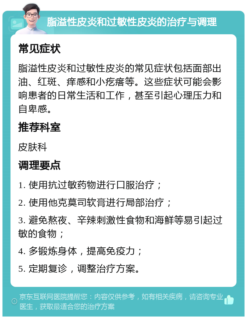 脂溢性皮炎和过敏性皮炎的治疗与调理 常见症状 脂溢性皮炎和过敏性皮炎的常见症状包括面部出油、红斑、痒感和小疙瘩等。这些症状可能会影响患者的日常生活和工作，甚至引起心理压力和自卑感。 推荐科室 皮肤科 调理要点 1. 使用抗过敏药物进行口服治疗； 2. 使用他克莫司软膏进行局部治疗； 3. 避免熬夜、辛辣刺激性食物和海鲜等易引起过敏的食物； 4. 多锻炼身体，提高免疫力； 5. 定期复诊，调整治疗方案。