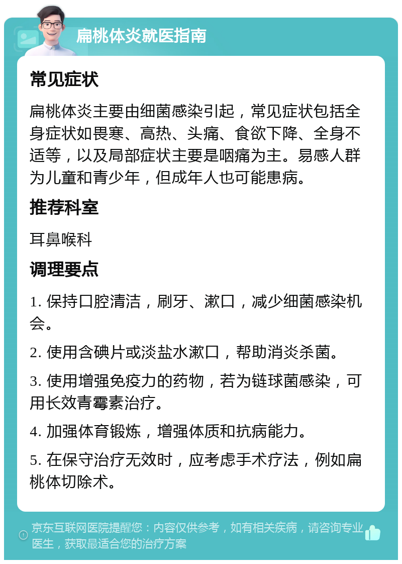 扁桃体炎就医指南 常见症状 扁桃体炎主要由细菌感染引起，常见症状包括全身症状如畏寒、高热、头痛、食欲下降、全身不适等，以及局部症状主要是咽痛为主。易感人群为儿童和青少年，但成年人也可能患病。 推荐科室 耳鼻喉科 调理要点 1. 保持口腔清洁，刷牙、漱口，减少细菌感染机会。 2. 使用含碘片或淡盐水漱口，帮助消炎杀菌。 3. 使用增强免疫力的药物，若为链球菌感染，可用长效青霉素治疗。 4. 加强体育锻炼，增强体质和抗病能力。 5. 在保守治疗无效时，应考虑手术疗法，例如扁桃体切除术。