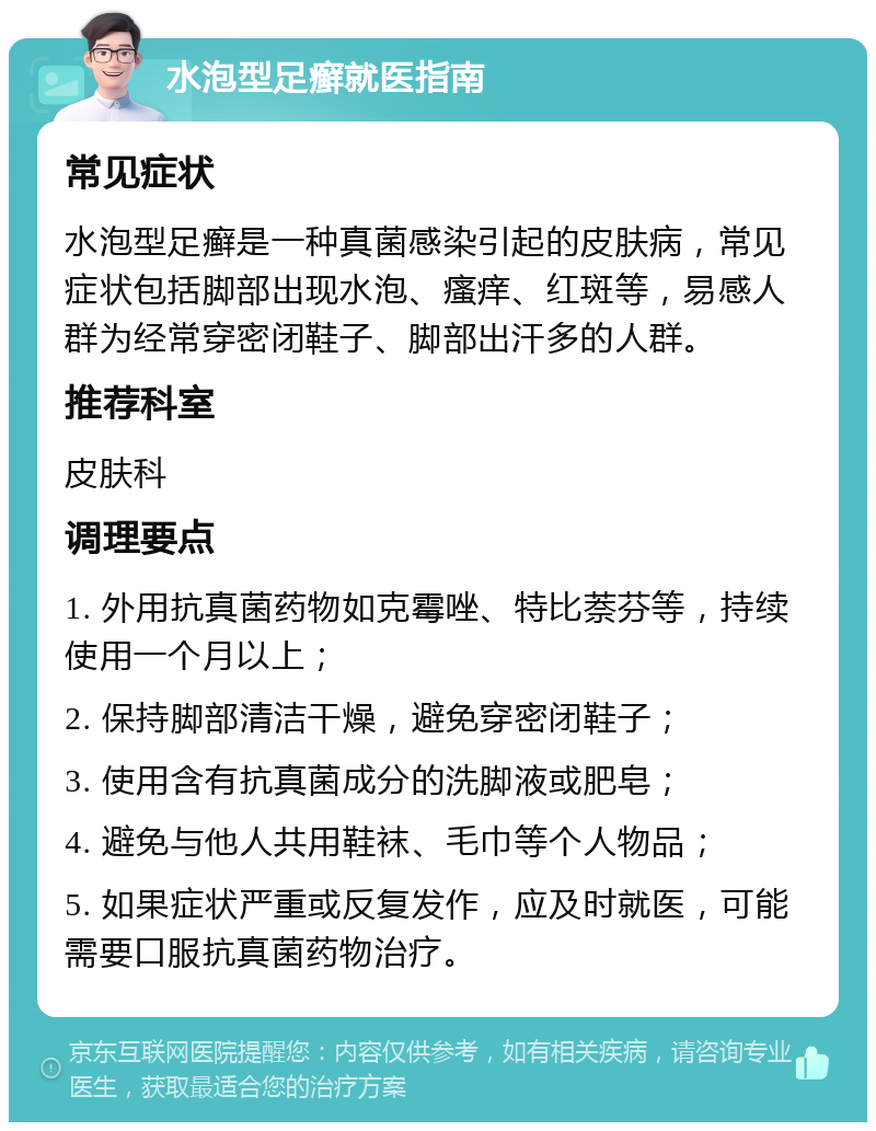 水泡型足癣就医指南 常见症状 水泡型足癣是一种真菌感染引起的皮肤病，常见症状包括脚部出现水泡、瘙痒、红斑等，易感人群为经常穿密闭鞋子、脚部出汗多的人群。 推荐科室 皮肤科 调理要点 1. 外用抗真菌药物如克霉唑、特比萘芬等，持续使用一个月以上； 2. 保持脚部清洁干燥，避免穿密闭鞋子； 3. 使用含有抗真菌成分的洗脚液或肥皂； 4. 避免与他人共用鞋袜、毛巾等个人物品； 5. 如果症状严重或反复发作，应及时就医，可能需要口服抗真菌药物治疗。