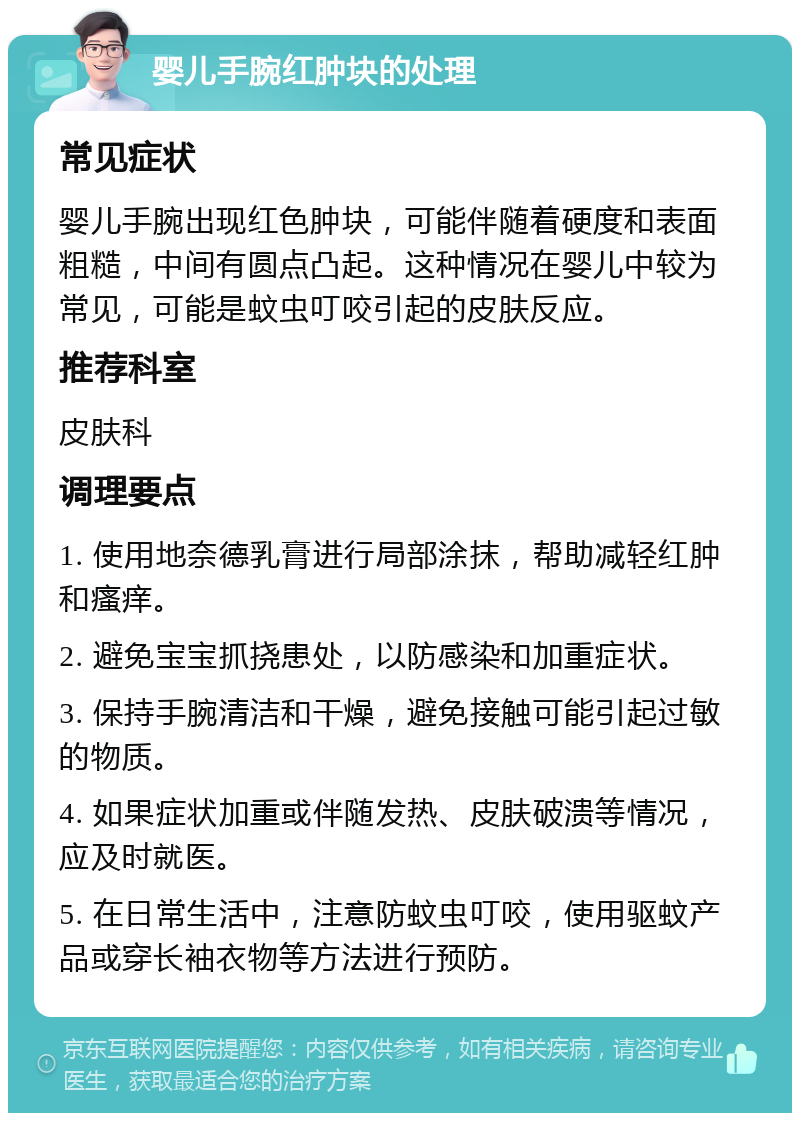 婴儿手腕红肿块的处理 常见症状 婴儿手腕出现红色肿块，可能伴随着硬度和表面粗糙，中间有圆点凸起。这种情况在婴儿中较为常见，可能是蚊虫叮咬引起的皮肤反应。 推荐科室 皮肤科 调理要点 1. 使用地奈德乳膏进行局部涂抹，帮助减轻红肿和瘙痒。 2. 避免宝宝抓挠患处，以防感染和加重症状。 3. 保持手腕清洁和干燥，避免接触可能引起过敏的物质。 4. 如果症状加重或伴随发热、皮肤破溃等情况，应及时就医。 5. 在日常生活中，注意防蚊虫叮咬，使用驱蚊产品或穿长袖衣物等方法进行预防。