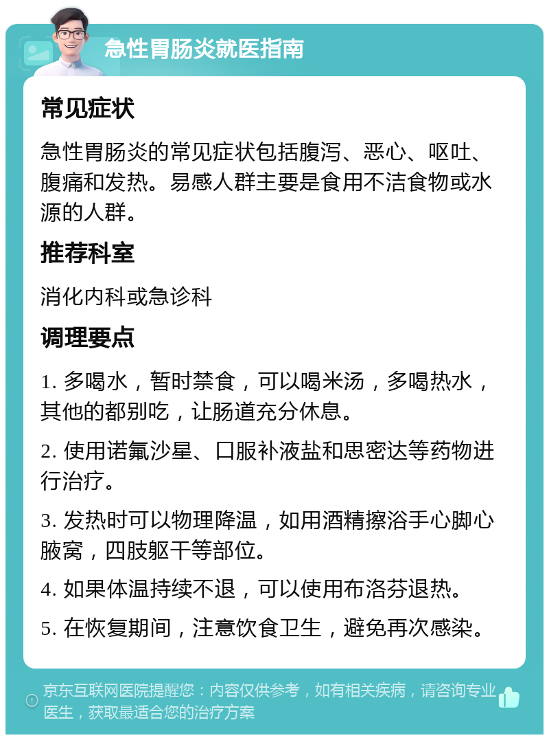 急性胃肠炎就医指南 常见症状 急性胃肠炎的常见症状包括腹泻、恶心、呕吐、腹痛和发热。易感人群主要是食用不洁食物或水源的人群。 推荐科室 消化内科或急诊科 调理要点 1. 多喝水，暂时禁食，可以喝米汤，多喝热水，其他的都别吃，让肠道充分休息。 2. 使用诺氟沙星、口服补液盐和思密达等药物进行治疗。 3. 发热时可以物理降温，如用酒精擦浴手心脚心腋窝，四肢躯干等部位。 4. 如果体温持续不退，可以使用布洛芬退热。 5. 在恢复期间，注意饮食卫生，避免再次感染。