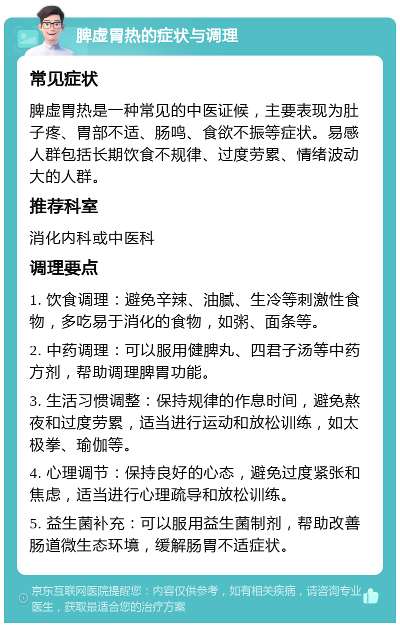 脾虚胃热的症状与调理 常见症状 脾虚胃热是一种常见的中医证候，主要表现为肚子疼、胃部不适、肠鸣、食欲不振等症状。易感人群包括长期饮食不规律、过度劳累、情绪波动大的人群。 推荐科室 消化内科或中医科 调理要点 1. 饮食调理：避免辛辣、油腻、生冷等刺激性食物，多吃易于消化的食物，如粥、面条等。 2. 中药调理：可以服用健脾丸、四君子汤等中药方剂，帮助调理脾胃功能。 3. 生活习惯调整：保持规律的作息时间，避免熬夜和过度劳累，适当进行运动和放松训练，如太极拳、瑜伽等。 4. 心理调节：保持良好的心态，避免过度紧张和焦虑，适当进行心理疏导和放松训练。 5. 益生菌补充：可以服用益生菌制剂，帮助改善肠道微生态环境，缓解肠胃不适症状。