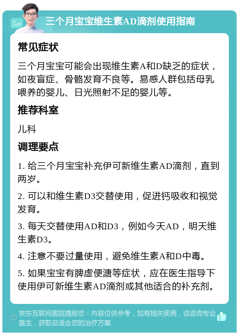 三个月宝宝维生素AD滴剂使用指南 常见症状 三个月宝宝可能会出现维生素A和D缺乏的症状，如夜盲症、骨骼发育不良等。易感人群包括母乳喂养的婴儿、日光照射不足的婴儿等。 推荐科室 儿科 调理要点 1. 给三个月宝宝补充伊可新维生素AD滴剂，直到两岁。 2. 可以和维生素D3交替使用，促进钙吸收和视觉发育。 3. 每天交替使用AD和D3，例如今天AD，明天维生素D3。 4. 注意不要过量使用，避免维生素A和D中毒。 5. 如果宝宝有脾虚便溏等症状，应在医生指导下使用伊可新维生素AD滴剂或其他适合的补充剂。