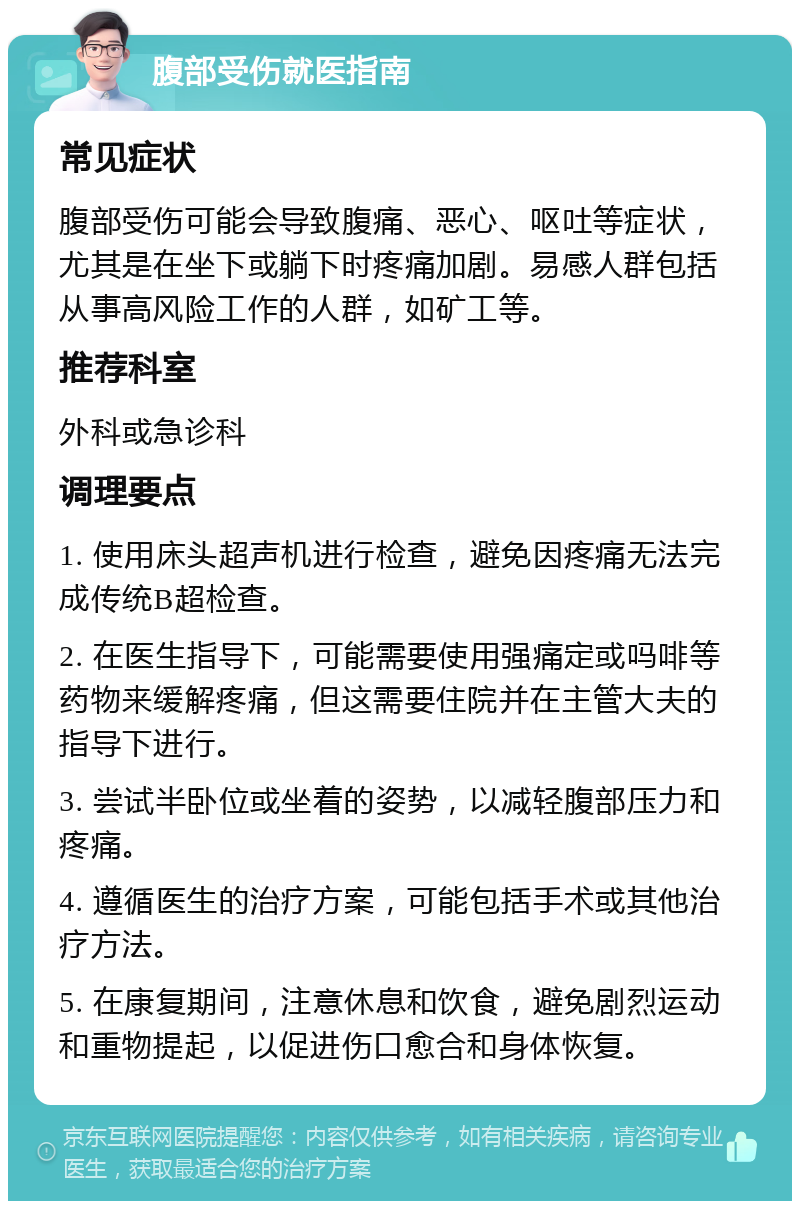 腹部受伤就医指南 常见症状 腹部受伤可能会导致腹痛、恶心、呕吐等症状，尤其是在坐下或躺下时疼痛加剧。易感人群包括从事高风险工作的人群，如矿工等。 推荐科室 外科或急诊科 调理要点 1. 使用床头超声机进行检查，避免因疼痛无法完成传统B超检查。 2. 在医生指导下，可能需要使用强痛定或吗啡等药物来缓解疼痛，但这需要住院并在主管大夫的指导下进行。 3. 尝试半卧位或坐着的姿势，以减轻腹部压力和疼痛。 4. 遵循医生的治疗方案，可能包括手术或其他治疗方法。 5. 在康复期间，注意休息和饮食，避免剧烈运动和重物提起，以促进伤口愈合和身体恢复。