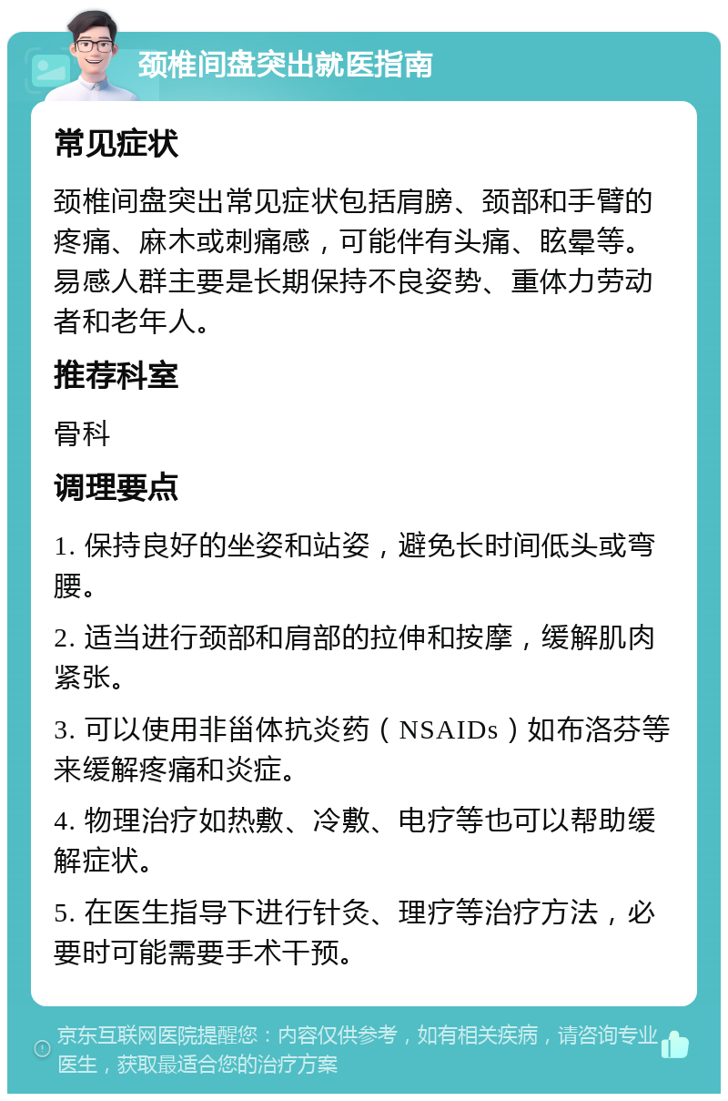 颈椎间盘突出就医指南 常见症状 颈椎间盘突出常见症状包括肩膀、颈部和手臂的疼痛、麻木或刺痛感，可能伴有头痛、眩晕等。易感人群主要是长期保持不良姿势、重体力劳动者和老年人。 推荐科室 骨科 调理要点 1. 保持良好的坐姿和站姿，避免长时间低头或弯腰。 2. 适当进行颈部和肩部的拉伸和按摩，缓解肌肉紧张。 3. 可以使用非甾体抗炎药（NSAIDs）如布洛芬等来缓解疼痛和炎症。 4. 物理治疗如热敷、冷敷、电疗等也可以帮助缓解症状。 5. 在医生指导下进行针灸、理疗等治疗方法，必要时可能需要手术干预。