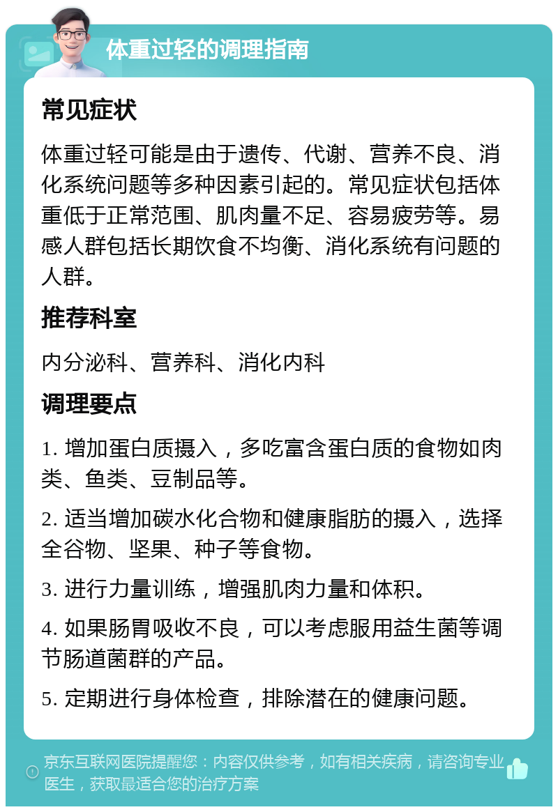 体重过轻的调理指南 常见症状 体重过轻可能是由于遗传、代谢、营养不良、消化系统问题等多种因素引起的。常见症状包括体重低于正常范围、肌肉量不足、容易疲劳等。易感人群包括长期饮食不均衡、消化系统有问题的人群。 推荐科室 内分泌科、营养科、消化内科 调理要点 1. 增加蛋白质摄入，多吃富含蛋白质的食物如肉类、鱼类、豆制品等。 2. 适当增加碳水化合物和健康脂肪的摄入，选择全谷物、坚果、种子等食物。 3. 进行力量训练，增强肌肉力量和体积。 4. 如果肠胃吸收不良，可以考虑服用益生菌等调节肠道菌群的产品。 5. 定期进行身体检查，排除潜在的健康问题。