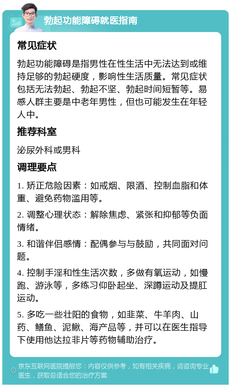 勃起功能障碍就医指南 常见症状 勃起功能障碍是指男性在性生活中无法达到或维持足够的勃起硬度，影响性生活质量。常见症状包括无法勃起、勃起不坚、勃起时间短暂等。易感人群主要是中老年男性，但也可能发生在年轻人中。 推荐科室 泌尿外科或男科 调理要点 1. 矫正危险因素：如戒烟、限酒、控制血脂和体重、避免药物滥用等。 2. 调整心理状态：解除焦虑、紧张和抑郁等负面情绪。 3. 和谐伴侣感情：配偶参与与鼓励，共同面对问题。 4. 控制手淫和性生活次数，多做有氧运动，如慢跑、游泳等，多练习仰卧起坐、深蹲运动及提肛运动。 5. 多吃一些壮阳的食物，如韭菜、牛羊肉、山药、鳝鱼、泥鳅、海产品等，并可以在医生指导下使用他达拉非片等药物辅助治疗。