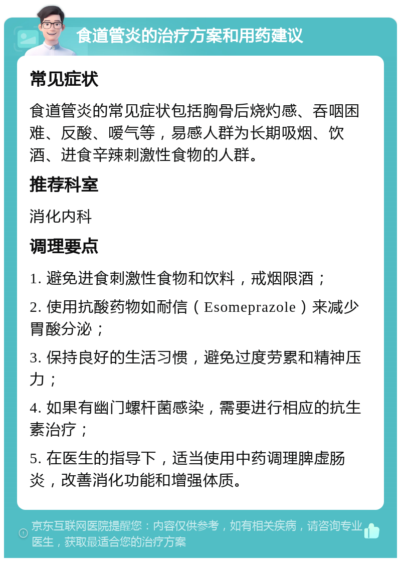 食道管炎的治疗方案和用药建议 常见症状 食道管炎的常见症状包括胸骨后烧灼感、吞咽困难、反酸、嗳气等，易感人群为长期吸烟、饮酒、进食辛辣刺激性食物的人群。 推荐科室 消化内科 调理要点 1. 避免进食刺激性食物和饮料，戒烟限酒； 2. 使用抗酸药物如耐信（Esomeprazole）来减少胃酸分泌； 3. 保持良好的生活习惯，避免过度劳累和精神压力； 4. 如果有幽门螺杆菌感染，需要进行相应的抗生素治疗； 5. 在医生的指导下，适当使用中药调理脾虚肠炎，改善消化功能和增强体质。