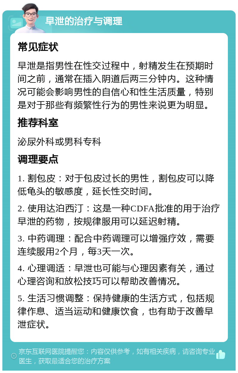 早泄的治疗与调理 常见症状 早泄是指男性在性交过程中，射精发生在预期时间之前，通常在插入阴道后两三分钟内。这种情况可能会影响男性的自信心和性生活质量，特别是对于那些有频繁性行为的男性来说更为明显。 推荐科室 泌尿外科或男科专科 调理要点 1. 割包皮：对于包皮过长的男性，割包皮可以降低龟头的敏感度，延长性交时间。 2. 使用达泊西汀：这是一种CDFA批准的用于治疗早泄的药物，按规律服用可以延迟射精。 3. 中药调理：配合中药调理可以增强疗效，需要连续服用2个月，每3天一次。 4. 心理调适：早泄也可能与心理因素有关，通过心理咨询和放松技巧可以帮助改善情况。 5. 生活习惯调整：保持健康的生活方式，包括规律作息、适当运动和健康饮食，也有助于改善早泄症状。