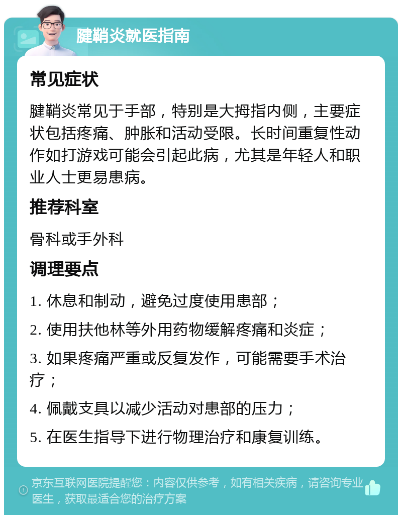 腱鞘炎就医指南 常见症状 腱鞘炎常见于手部，特别是大拇指内侧，主要症状包括疼痛、肿胀和活动受限。长时间重复性动作如打游戏可能会引起此病，尤其是年轻人和职业人士更易患病。 推荐科室 骨科或手外科 调理要点 1. 休息和制动，避免过度使用患部； 2. 使用扶他林等外用药物缓解疼痛和炎症； 3. 如果疼痛严重或反复发作，可能需要手术治疗； 4. 佩戴支具以减少活动对患部的压力； 5. 在医生指导下进行物理治疗和康复训练。