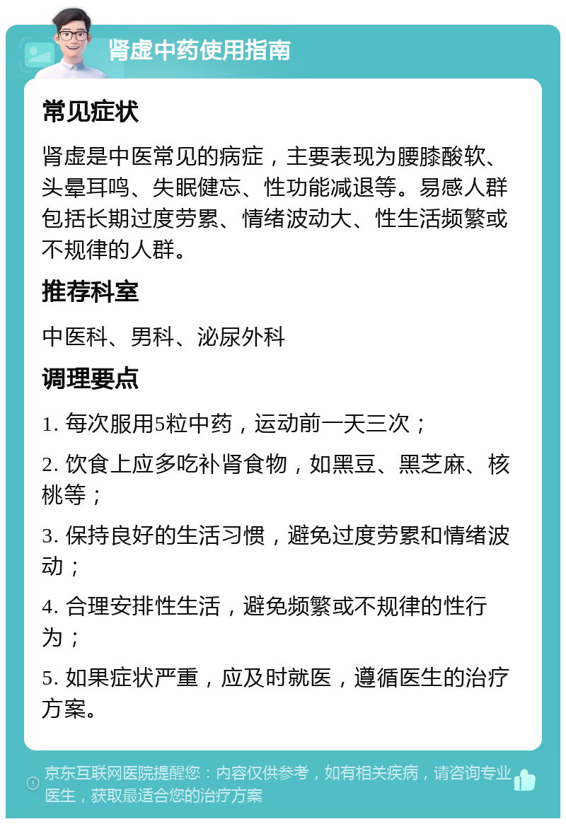 肾虚中药使用指南 常见症状 肾虚是中医常见的病症，主要表现为腰膝酸软、头晕耳鸣、失眠健忘、性功能减退等。易感人群包括长期过度劳累、情绪波动大、性生活频繁或不规律的人群。 推荐科室 中医科、男科、泌尿外科 调理要点 1. 每次服用5粒中药，运动前一天三次； 2. 饮食上应多吃补肾食物，如黑豆、黑芝麻、核桃等； 3. 保持良好的生活习惯，避免过度劳累和情绪波动； 4. 合理安排性生活，避免频繁或不规律的性行为； 5. 如果症状严重，应及时就医，遵循医生的治疗方案。