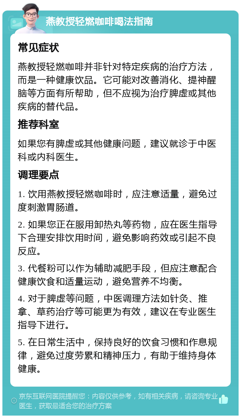 燕教授轻燃咖啡喝法指南 常见症状 燕教授轻燃咖啡并非针对特定疾病的治疗方法，而是一种健康饮品。它可能对改善消化、提神醒脑等方面有所帮助，但不应视为治疗脾虚或其他疾病的替代品。 推荐科室 如果您有脾虚或其他健康问题，建议就诊于中医科或内科医生。 调理要点 1. 饮用燕教授轻燃咖啡时，应注意适量，避免过度刺激胃肠道。 2. 如果您正在服用卸热丸等药物，应在医生指导下合理安排饮用时间，避免影响药效或引起不良反应。 3. 代餐粉可以作为辅助减肥手段，但应注意配合健康饮食和适量运动，避免营养不均衡。 4. 对于脾虚等问题，中医调理方法如针灸、推拿、草药治疗等可能更为有效，建议在专业医生指导下进行。 5. 在日常生活中，保持良好的饮食习惯和作息规律，避免过度劳累和精神压力，有助于维持身体健康。