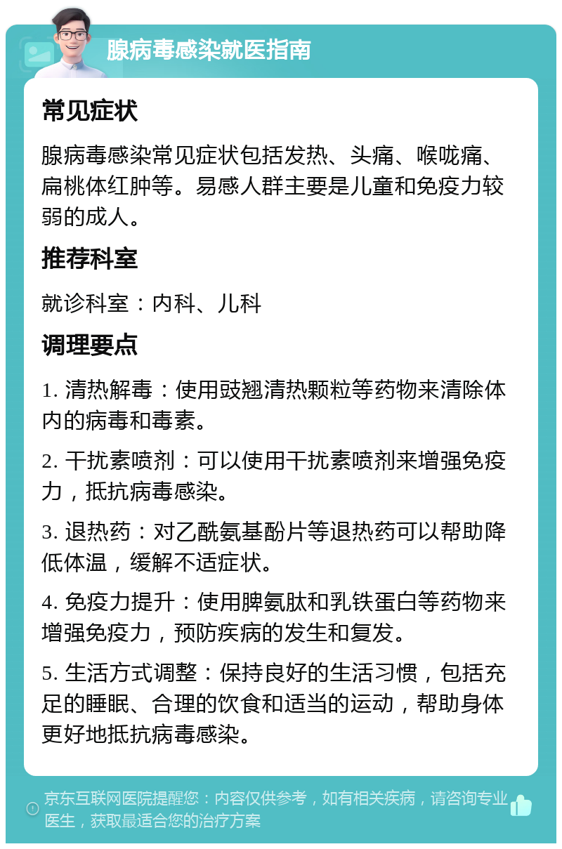 腺病毒感染就医指南 常见症状 腺病毒感染常见症状包括发热、头痛、喉咙痛、扁桃体红肿等。易感人群主要是儿童和免疫力较弱的成人。 推荐科室 就诊科室：内科、儿科 调理要点 1. 清热解毒：使用豉翘清热颗粒等药物来清除体内的病毒和毒素。 2. 干扰素喷剂：可以使用干扰素喷剂来增强免疫力，抵抗病毒感染。 3. 退热药：对乙酰氨基酚片等退热药可以帮助降低体温，缓解不适症状。 4. 免疫力提升：使用脾氨肽和乳铁蛋白等药物来增强免疫力，预防疾病的发生和复发。 5. 生活方式调整：保持良好的生活习惯，包括充足的睡眠、合理的饮食和适当的运动，帮助身体更好地抵抗病毒感染。