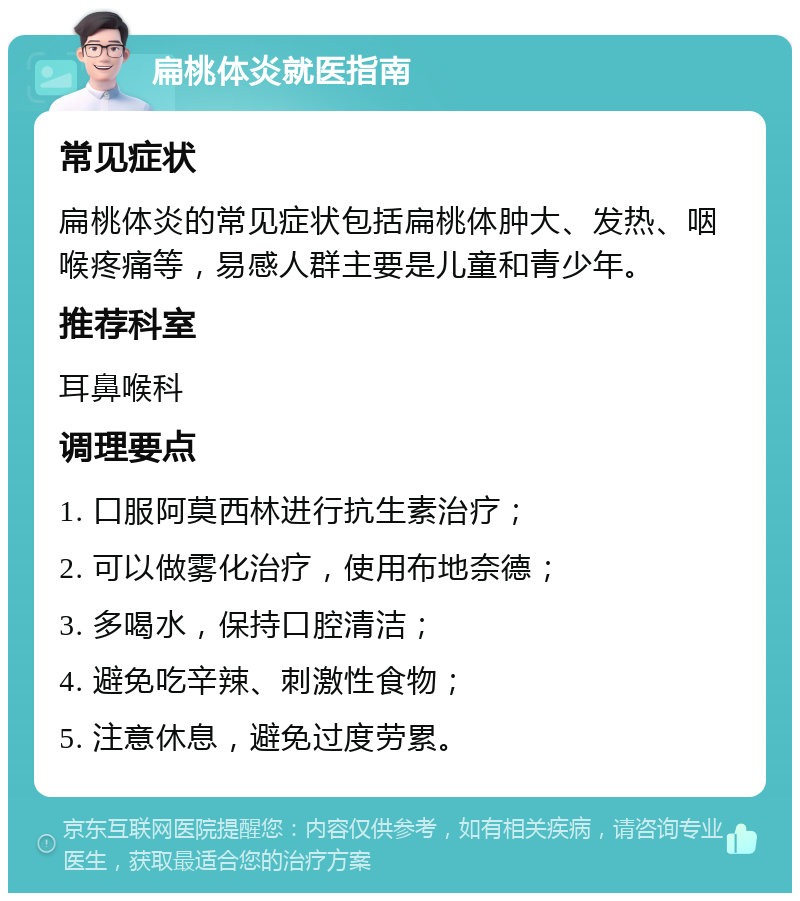 扁桃体炎就医指南 常见症状 扁桃体炎的常见症状包括扁桃体肿大、发热、咽喉疼痛等，易感人群主要是儿童和青少年。 推荐科室 耳鼻喉科 调理要点 1. 口服阿莫西林进行抗生素治疗； 2. 可以做雾化治疗，使用布地奈德； 3. 多喝水，保持口腔清洁； 4. 避免吃辛辣、刺激性食物； 5. 注意休息，避免过度劳累。