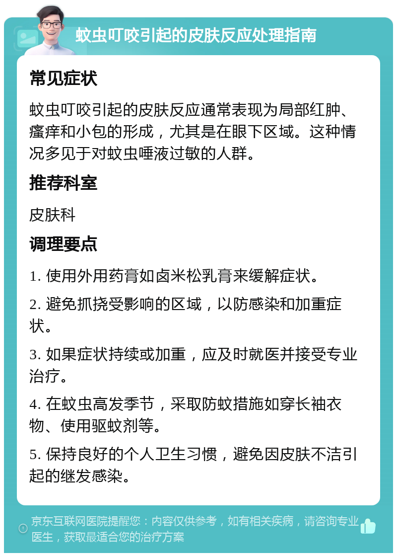 蚊虫叮咬引起的皮肤反应处理指南 常见症状 蚊虫叮咬引起的皮肤反应通常表现为局部红肿、瘙痒和小包的形成，尤其是在眼下区域。这种情况多见于对蚊虫唾液过敏的人群。 推荐科室 皮肤科 调理要点 1. 使用外用药膏如卤米松乳膏来缓解症状。 2. 避免抓挠受影响的区域，以防感染和加重症状。 3. 如果症状持续或加重，应及时就医并接受专业治疗。 4. 在蚊虫高发季节，采取防蚊措施如穿长袖衣物、使用驱蚊剂等。 5. 保持良好的个人卫生习惯，避免因皮肤不洁引起的继发感染。