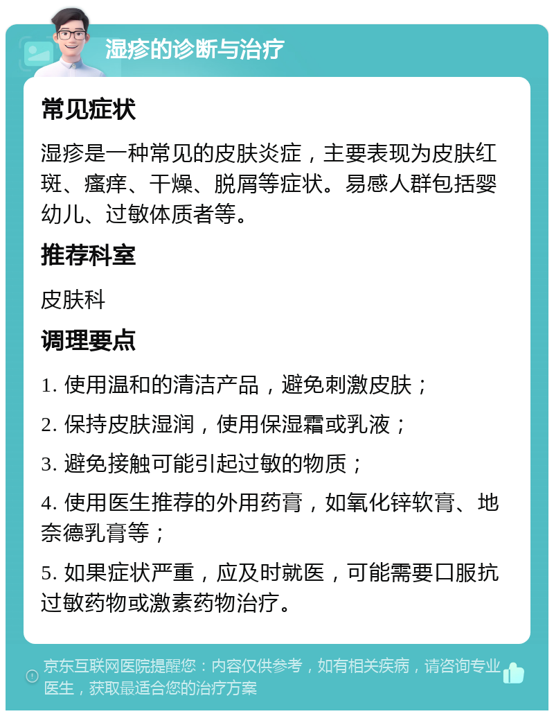 湿疹的诊断与治疗 常见症状 湿疹是一种常见的皮肤炎症，主要表现为皮肤红斑、瘙痒、干燥、脱屑等症状。易感人群包括婴幼儿、过敏体质者等。 推荐科室 皮肤科 调理要点 1. 使用温和的清洁产品，避免刺激皮肤； 2. 保持皮肤湿润，使用保湿霜或乳液； 3. 避免接触可能引起过敏的物质； 4. 使用医生推荐的外用药膏，如氧化锌软膏、地奈德乳膏等； 5. 如果症状严重，应及时就医，可能需要口服抗过敏药物或激素药物治疗。