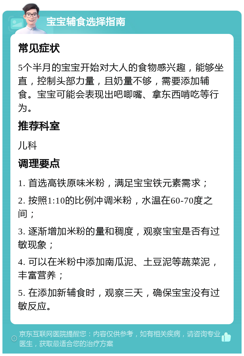 宝宝辅食选择指南 常见症状 5个半月的宝宝开始对大人的食物感兴趣，能够坐直，控制头部力量，且奶量不够，需要添加辅食。宝宝可能会表现出吧唧嘴、拿东西啃吃等行为。 推荐科室 儿科 调理要点 1. 首选高铁原味米粉，满足宝宝铁元素需求； 2. 按照1:10的比例冲调米粉，水温在60-70度之间； 3. 逐渐增加米粉的量和稠度，观察宝宝是否有过敏现象； 4. 可以在米粉中添加南瓜泥、土豆泥等蔬菜泥，丰富营养； 5. 在添加新辅食时，观察三天，确保宝宝没有过敏反应。