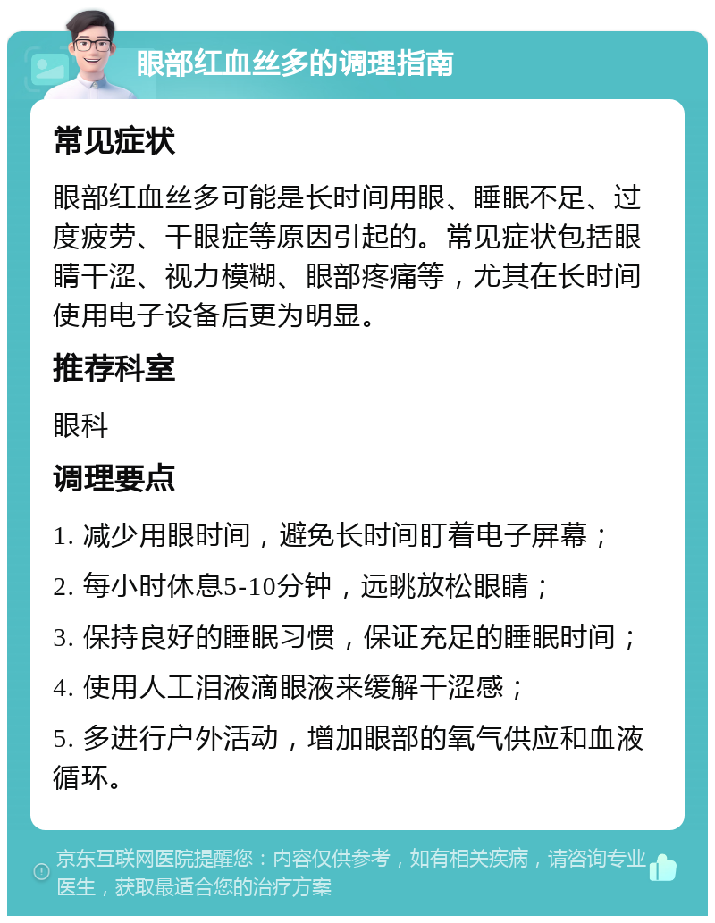 眼部红血丝多的调理指南 常见症状 眼部红血丝多可能是长时间用眼、睡眠不足、过度疲劳、干眼症等原因引起的。常见症状包括眼睛干涩、视力模糊、眼部疼痛等，尤其在长时间使用电子设备后更为明显。 推荐科室 眼科 调理要点 1. 减少用眼时间，避免长时间盯着电子屏幕； 2. 每小时休息5-10分钟，远眺放松眼睛； 3. 保持良好的睡眠习惯，保证充足的睡眠时间； 4. 使用人工泪液滴眼液来缓解干涩感； 5. 多进行户外活动，增加眼部的氧气供应和血液循环。