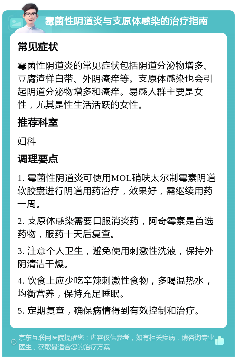 霉菌性阴道炎与支原体感染的治疗指南 常见症状 霉菌性阴道炎的常见症状包括阴道分泌物增多、豆腐渣样白带、外阴瘙痒等。支原体感染也会引起阴道分泌物增多和瘙痒。易感人群主要是女性，尤其是性生活活跃的女性。 推荐科室 妇科 调理要点 1. 霉菌性阴道炎可使用MOL硝呋太尔制霉素阴道软胶囊进行阴道用药治疗，效果好，需继续用药一周。 2. 支原体感染需要口服消炎药，阿奇霉素是首选药物，服药十天后复查。 3. 注意个人卫生，避免使用刺激性洗液，保持外阴清洁干燥。 4. 饮食上应少吃辛辣刺激性食物，多喝温热水，均衡营养，保持充足睡眠。 5. 定期复查，确保病情得到有效控制和治疗。