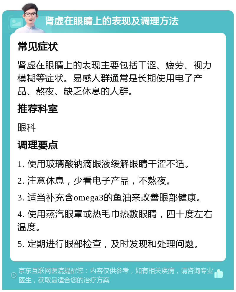 肾虚在眼睛上的表现及调理方法 常见症状 肾虚在眼睛上的表现主要包括干涩、疲劳、视力模糊等症状。易感人群通常是长期使用电子产品、熬夜、缺乏休息的人群。 推荐科室 眼科 调理要点 1. 使用玻璃酸钠滴眼液缓解眼睛干涩不适。 2. 注意休息，少看电子产品，不熬夜。 3. 适当补充含omega3的鱼油来改善眼部健康。 4. 使用蒸汽眼罩或热毛巾热敷眼睛，四十度左右温度。 5. 定期进行眼部检查，及时发现和处理问题。