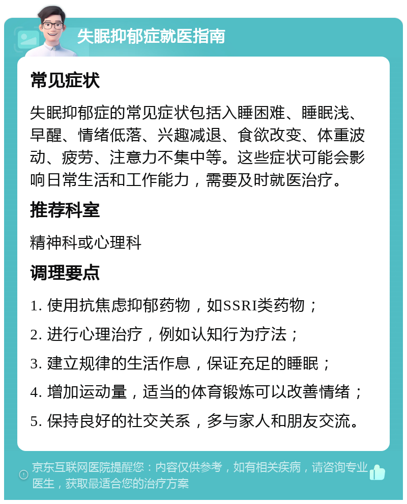 失眠抑郁症就医指南 常见症状 失眠抑郁症的常见症状包括入睡困难、睡眠浅、早醒、情绪低落、兴趣减退、食欲改变、体重波动、疲劳、注意力不集中等。这些症状可能会影响日常生活和工作能力，需要及时就医治疗。 推荐科室 精神科或心理科 调理要点 1. 使用抗焦虑抑郁药物，如SSRI类药物； 2. 进行心理治疗，例如认知行为疗法； 3. 建立规律的生活作息，保证充足的睡眠； 4. 增加运动量，适当的体育锻炼可以改善情绪； 5. 保持良好的社交关系，多与家人和朋友交流。