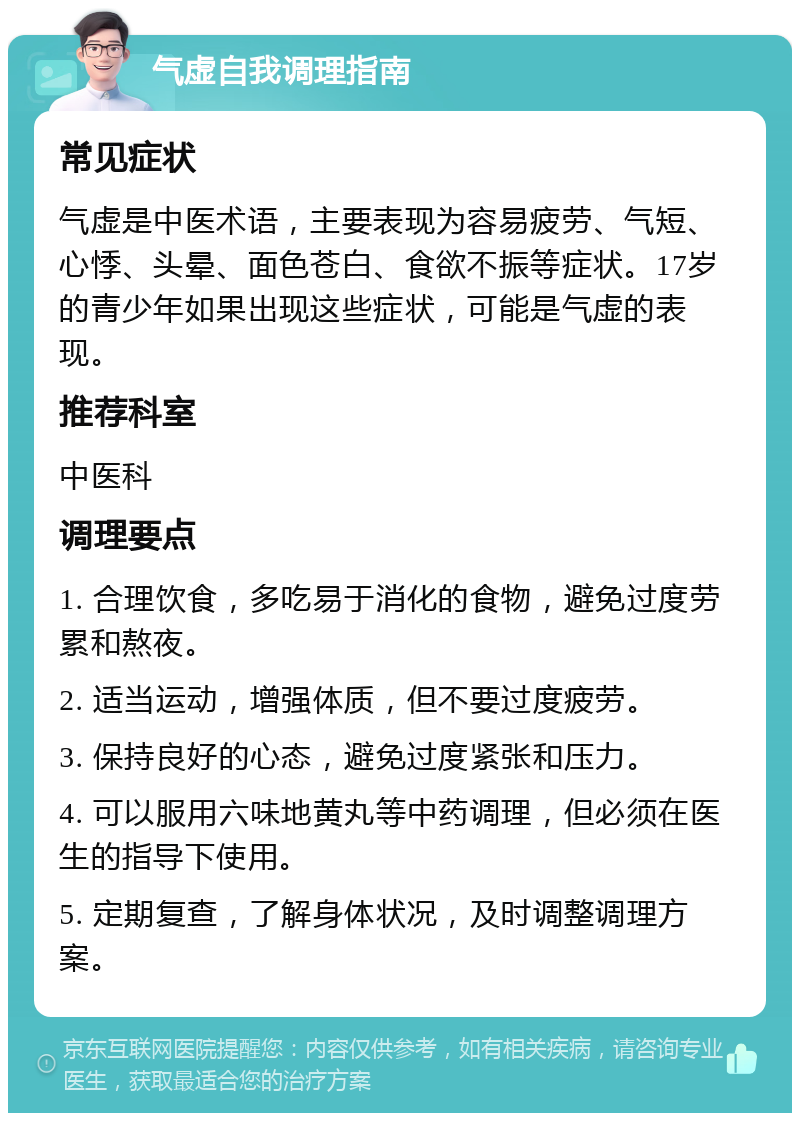 气虚自我调理指南 常见症状 气虚是中医术语，主要表现为容易疲劳、气短、心悸、头晕、面色苍白、食欲不振等症状。17岁的青少年如果出现这些症状，可能是气虚的表现。 推荐科室 中医科 调理要点 1. 合理饮食，多吃易于消化的食物，避免过度劳累和熬夜。 2. 适当运动，增强体质，但不要过度疲劳。 3. 保持良好的心态，避免过度紧张和压力。 4. 可以服用六味地黄丸等中药调理，但必须在医生的指导下使用。 5. 定期复查，了解身体状况，及时调整调理方案。