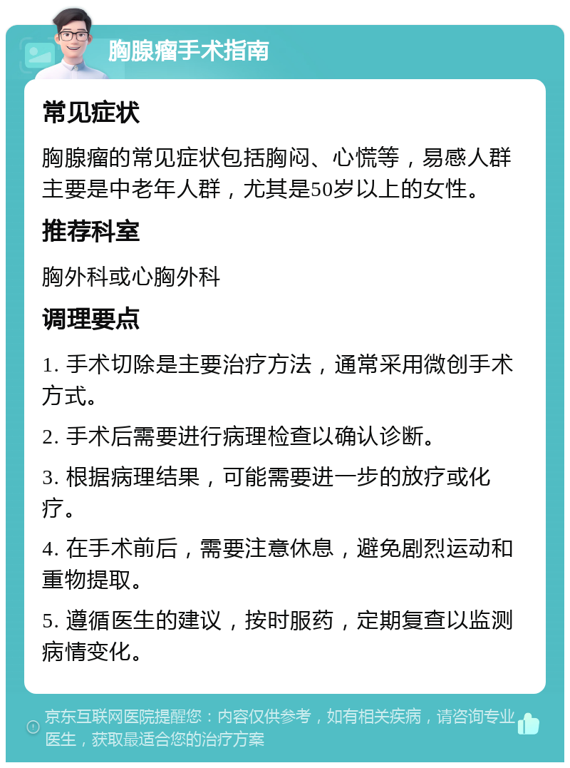 胸腺瘤手术指南 常见症状 胸腺瘤的常见症状包括胸闷、心慌等，易感人群主要是中老年人群，尤其是50岁以上的女性。 推荐科室 胸外科或心胸外科 调理要点 1. 手术切除是主要治疗方法，通常采用微创手术方式。 2. 手术后需要进行病理检查以确认诊断。 3. 根据病理结果，可能需要进一步的放疗或化疗。 4. 在手术前后，需要注意休息，避免剧烈运动和重物提取。 5. 遵循医生的建议，按时服药，定期复查以监测病情变化。