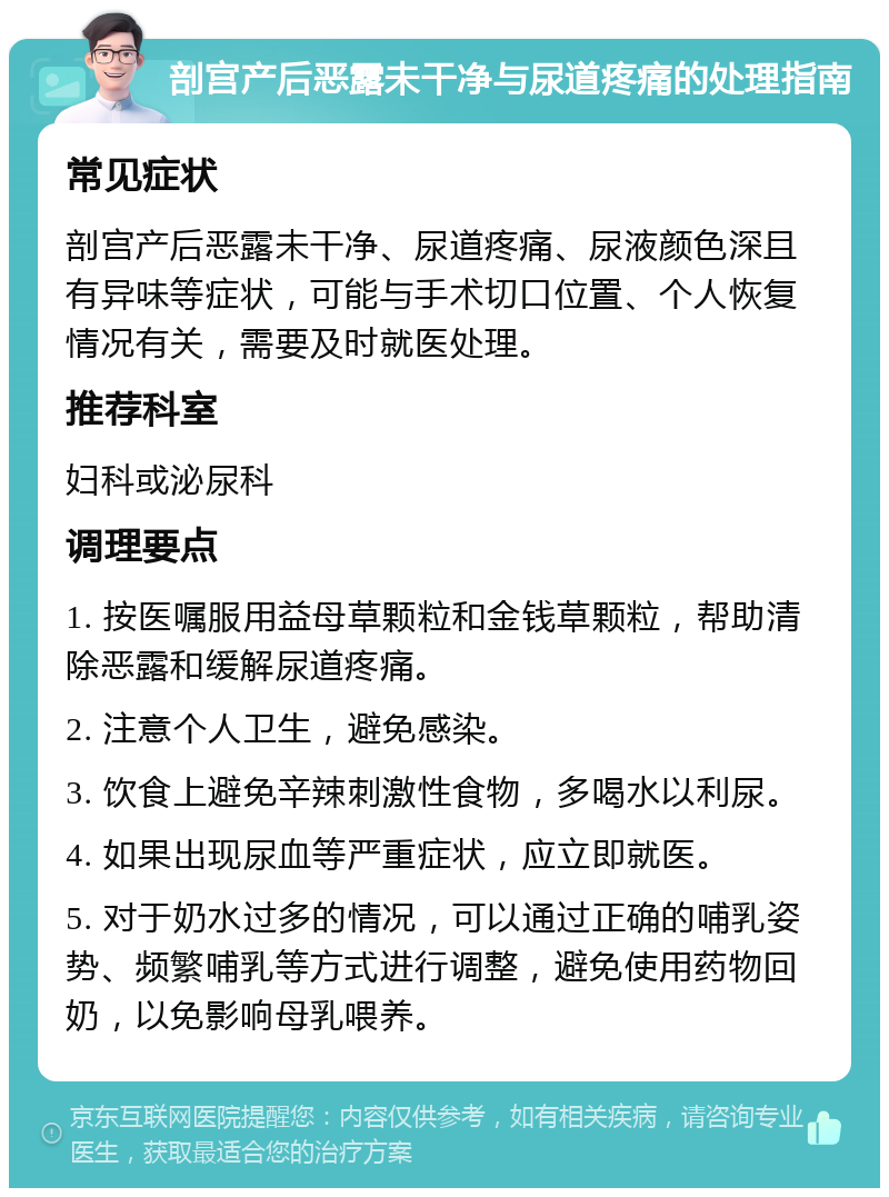 剖宫产后恶露未干净与尿道疼痛的处理指南 常见症状 剖宫产后恶露未干净、尿道疼痛、尿液颜色深且有异味等症状，可能与手术切口位置、个人恢复情况有关，需要及时就医处理。 推荐科室 妇科或泌尿科 调理要点 1. 按医嘱服用益母草颗粒和金钱草颗粒，帮助清除恶露和缓解尿道疼痛。 2. 注意个人卫生，避免感染。 3. 饮食上避免辛辣刺激性食物，多喝水以利尿。 4. 如果出现尿血等严重症状，应立即就医。 5. 对于奶水过多的情况，可以通过正确的哺乳姿势、频繁哺乳等方式进行调整，避免使用药物回奶，以免影响母乳喂养。