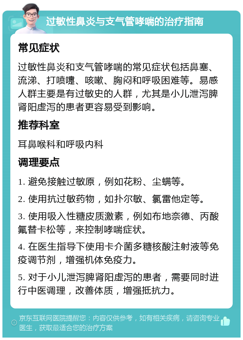 过敏性鼻炎与支气管哮喘的治疗指南 常见症状 过敏性鼻炎和支气管哮喘的常见症状包括鼻塞、流涕、打喷嚏、咳嗽、胸闷和呼吸困难等。易感人群主要是有过敏史的人群，尤其是小儿泄泻脾肾阳虚泻的患者更容易受到影响。 推荐科室 耳鼻喉科和呼吸内科 调理要点 1. 避免接触过敏原，例如花粉、尘螨等。 2. 使用抗过敏药物，如扑尔敏、氯雷他定等。 3. 使用吸入性糖皮质激素，例如布地奈德、丙酸氟替卡松等，来控制哮喘症状。 4. 在医生指导下使用卡介菌多糖核酸注射液等免疫调节剂，增强机体免疫力。 5. 对于小儿泄泻脾肾阳虚泻的患者，需要同时进行中医调理，改善体质，增强抵抗力。